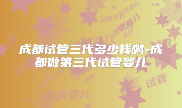 成都试管三代多少钱啊-成都做第三代试管婴儿