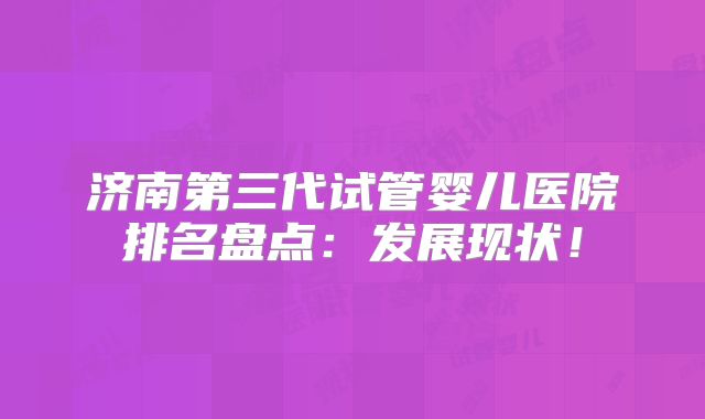 济南第三代试管婴儿医院排名盘点:发展现状!
