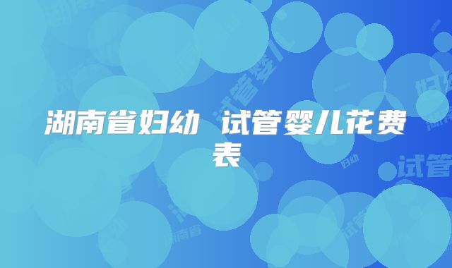 湖南省妇幼 试管婴儿花费表