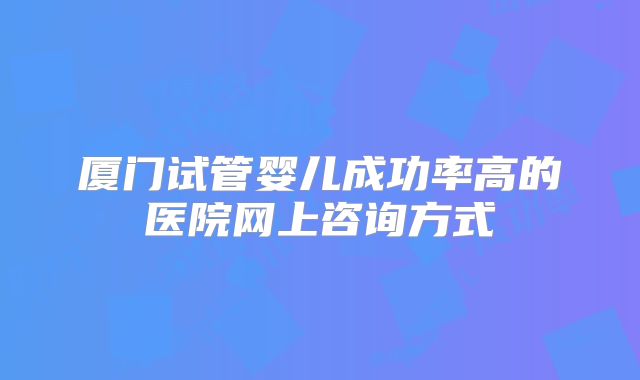 厦门试管婴儿成功率高的医院网上咨询方式