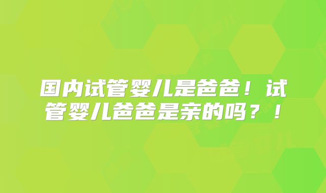 国内试管婴儿是爸爸!试管婴儿爸爸是亲的吗?!