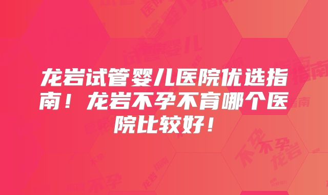 龙岩试管婴儿医院优选指南！龙岩不孕不育哪个医院比较好！