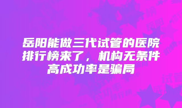岳阳能做三代试管的医院排行榜来了,机构无条件高成功率是骗局