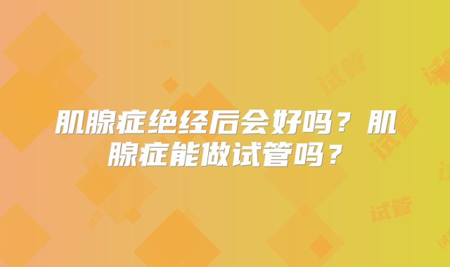 肌腺症绝经后会好吗?肌腺症能做试管吗?