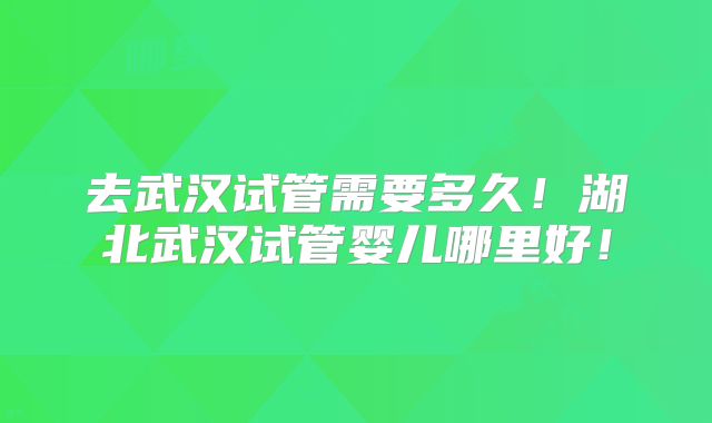 去武汉试管需要多久!湖北武汉试管婴儿哪里好!