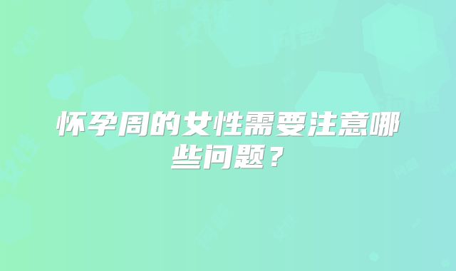 怀孕周的女性需要注意哪些问题?