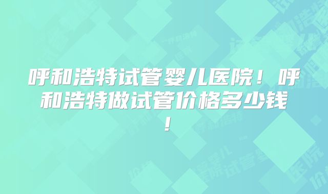 呼和浩特试管婴儿医院!呼和浩特做试管价格多少钱!