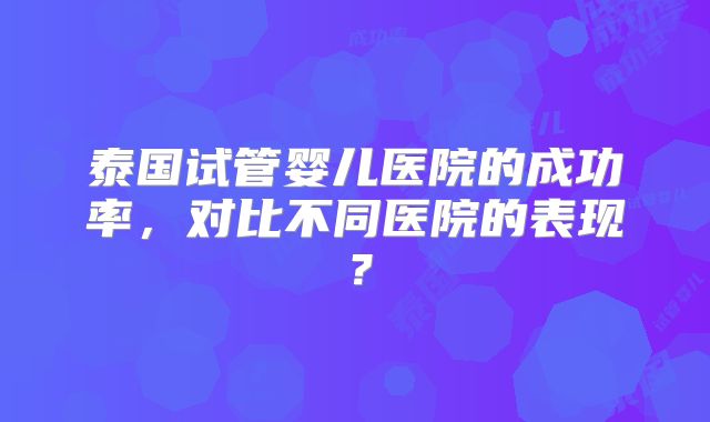 泰国试管婴儿医院的成功率，对比不同医院的表现？