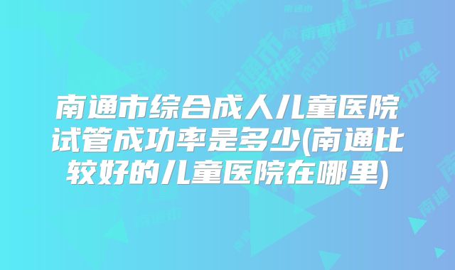 南通市综合成人儿童医院试管成功率是多少(南通比较好的儿童医院在哪里)