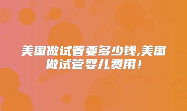 美国做试管要多少钱,美国做试管婴儿费用！