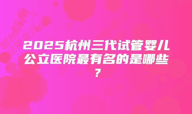 2025杭州三代试管婴儿公立医院最有名的是哪些?