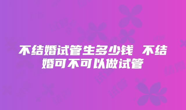 不结婚试管生多少钱 不结婚可不可以做试管