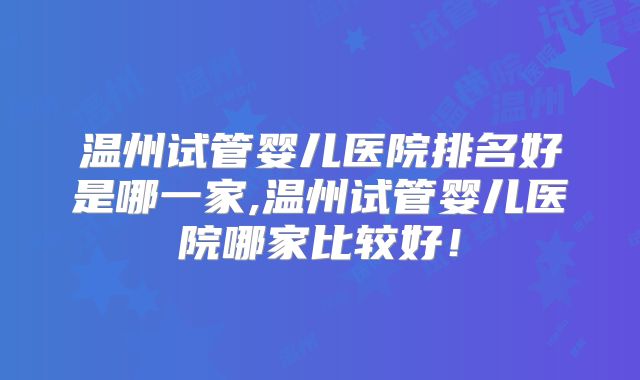 温州试管婴儿医院排名好是哪一家,温州试管婴儿医院哪家比较好！