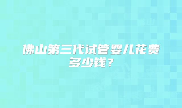 佛山第三代试管婴儿花费多少钱？