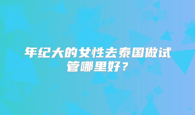 年纪大的女性去泰国做试管哪里好？