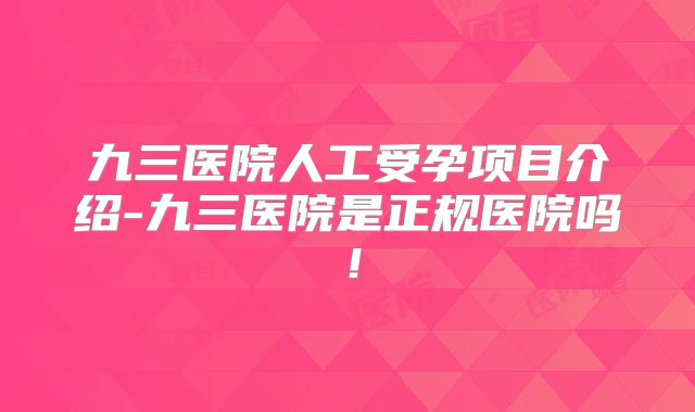 九三医院人工受孕项目介绍-九三医院是正规医院吗!