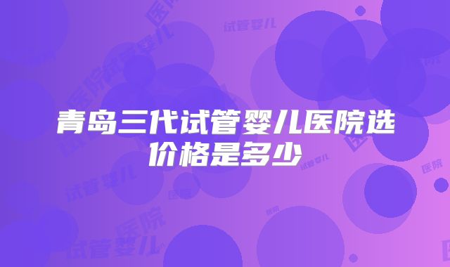 青岛三代试管婴儿医院选价格是多少