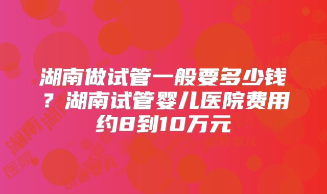 湖南做试管一般要多少钱?湖南试管婴儿医院费用约8到10万元