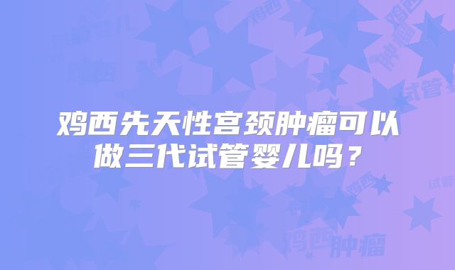 鸡西先天性宫颈肿瘤可以做三代试管婴儿吗？