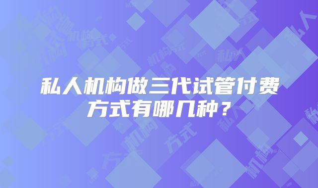 私人机构做三代试管付费方式有哪几种?