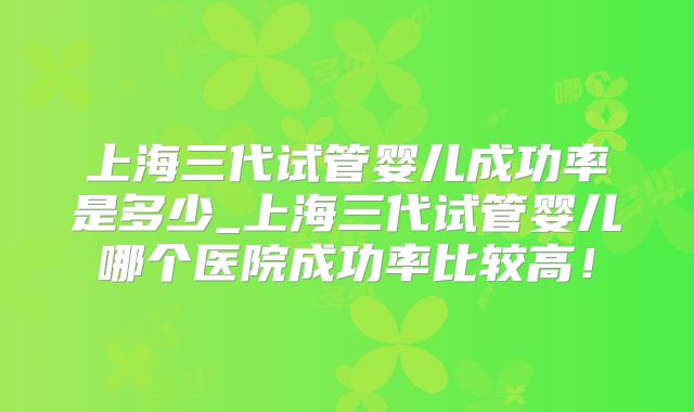 上海三代试管婴儿成功率是多少_上海三代试管婴儿哪个医院成功率比较高！