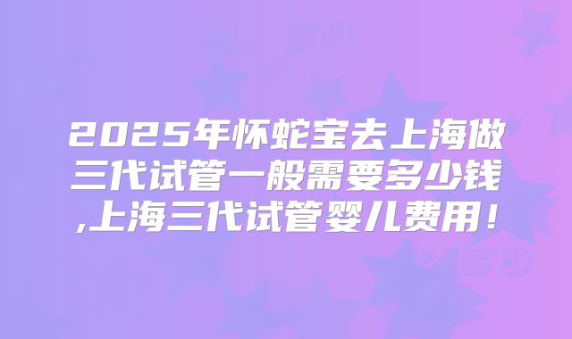 2025年怀蛇宝去上海做三代试管一般需要多少钱,上海三代试管婴儿费用!