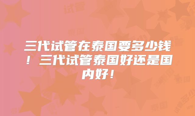 三代试管在泰国要多少钱!三代试管泰国好还是国内好!