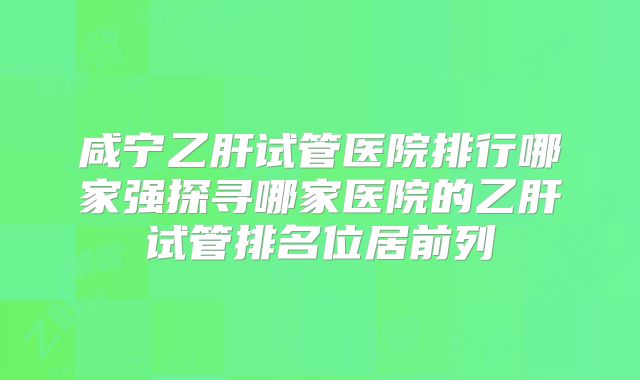 咸宁乙肝试管医院排行哪家强探寻哪家医院的乙肝试管排名位居前列
