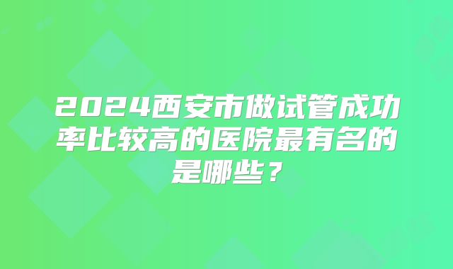 2024西安市做试管成功率比较高的医院最有名的是哪些？