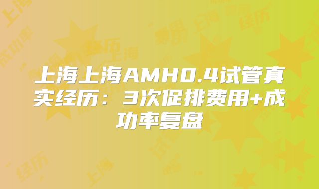 上海上海AMH0.4试管真实经历：3次促排费用+成功率复盘