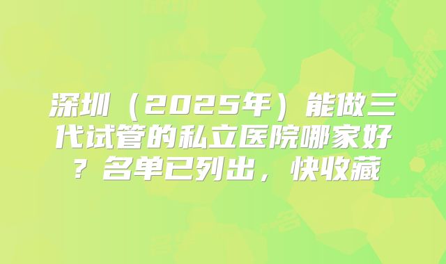 深圳（2025年）能做三代试管的私立医院哪家好？名单已列出，快收藏