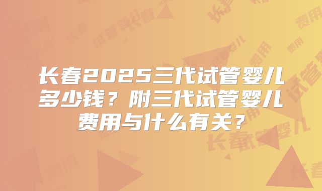 长春2025三代试管婴儿多少钱？附三代试管婴儿费用与什么有关？