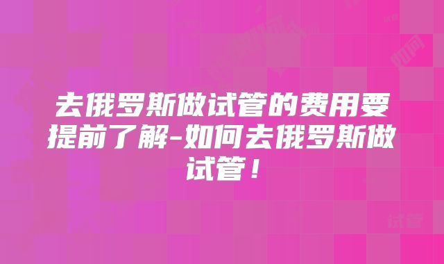 去俄罗斯做试管的费用要提前了解-如何去俄罗斯做试管!