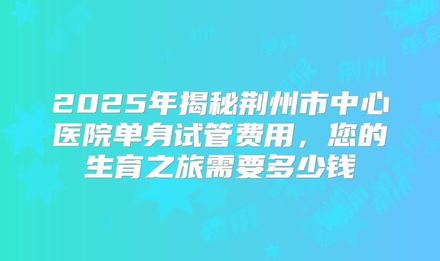 2025年揭秘荆州市中心医院单身试管费用,您的生育之旅需要多少钱