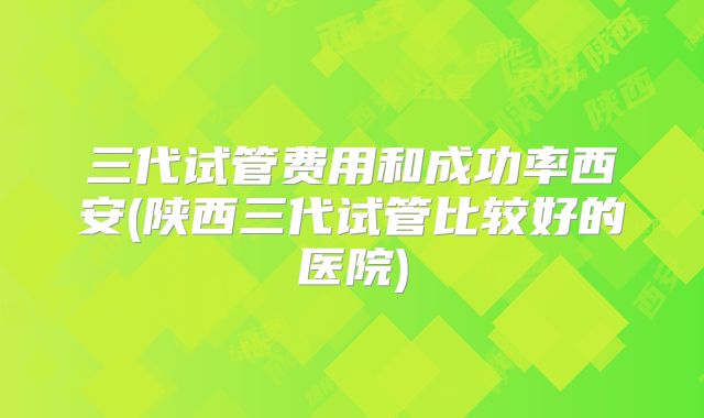 三代试管费用和成功率西安(陕西三代试管比较好的医院)