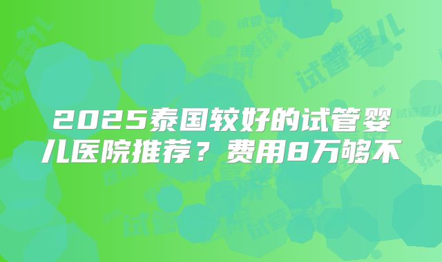 2025泰国较好的试管婴儿医院推荐？费用8万够不