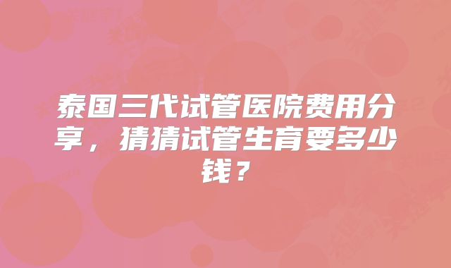 泰国三代试管医院费用分享，猜猜试管生育要多少钱？