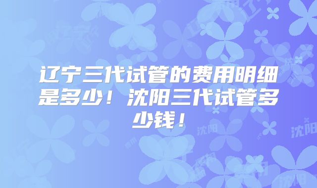 辽宁三代试管的费用明细是多少！沈阳三代试管多少钱！