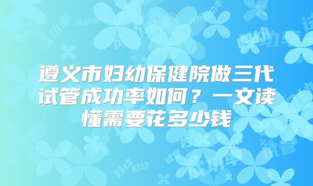 遵义市妇幼保健院做三代试管成功率如何？一文读懂需要花多少钱