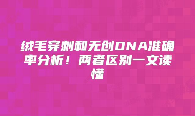 绒毛穿刺和无创DNA准确率分析！两者区别一文读懂