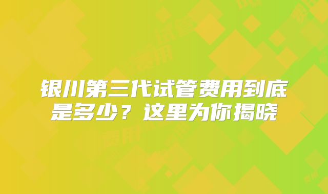 银川第三代试管费用到底是多少？这里为你揭晓