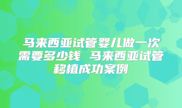 马来西亚试管婴儿做一次需要多少钱 马来西亚试管移植成功案例