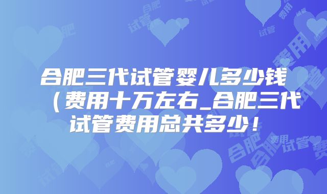 合肥三代试管婴儿多少钱（费用十万左右_合肥三代试管费用总共多少！