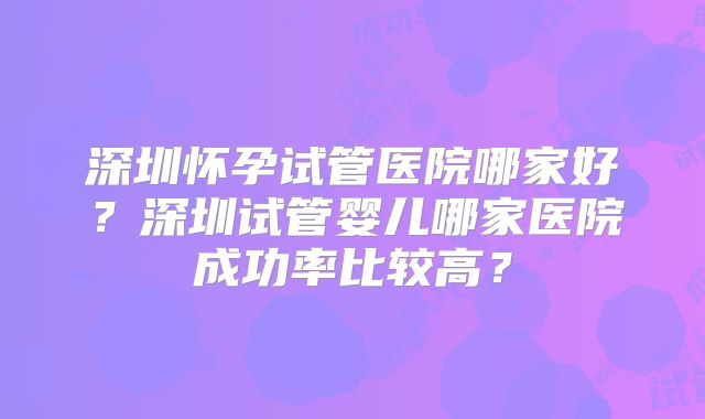 深圳怀孕试管医院哪家好?深圳试管婴儿哪家医院成功率比较高?