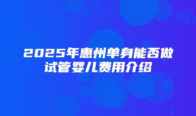 2025年惠州单身能否做试管婴儿费用介绍