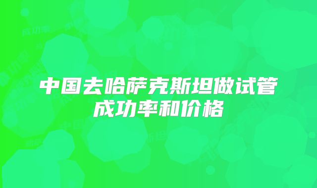 中国去哈萨克斯坦做试管成功率和价格