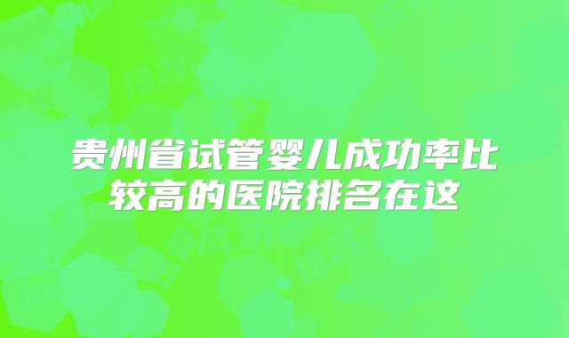 贵州省试管婴儿成功率比较高的医院排名在这