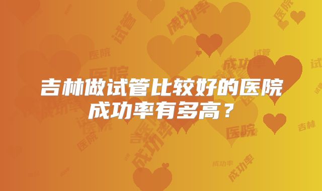 吉林做试管比较好的医院成功率有多高？