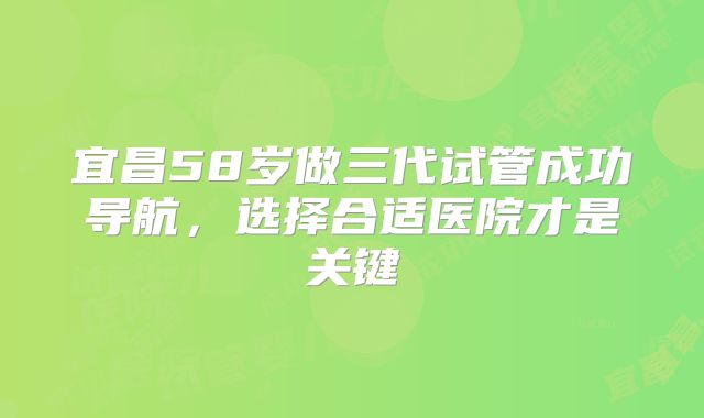 宜昌58岁做三代试管成功导航，选择合适医院才是关键