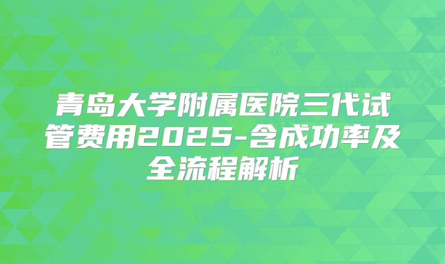 青岛大学附属医院三代试管费用2025-含成功率及全流程解析